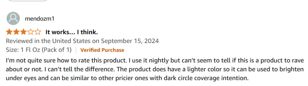 I’m not quite sure how to rate this product. I use it nightly but can’t seem to tell if this is a product to rave about or not. I can’t tell the difference. The product does have a lighter color so it can be used to brighten under eyes and can be similar to other pricier ones with dark circle coverage intention.
