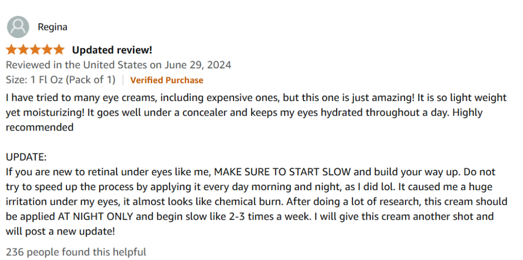 I have tried to many eye creams, including expensive ones, but this one is just amazing! It is so light weight yet moisturizing! It goes well under a concealer and keeps my eyes hydrated throughout a day. Highly recommended

UPDATE:
If you are new to retinal under eyes like me, MAKE SURE TO START SLOW and build your way up. Do not try to speed up the process by applying it every day morning and night, as I did lol. It caused me a huge irritation under my eyes, it almost looks like chemical burn. After doing a lot of research, this cream should be applied AT NIGHT ONLY and begin slow like 2-3 times a week. I will give this cream another shot and will post a new update!