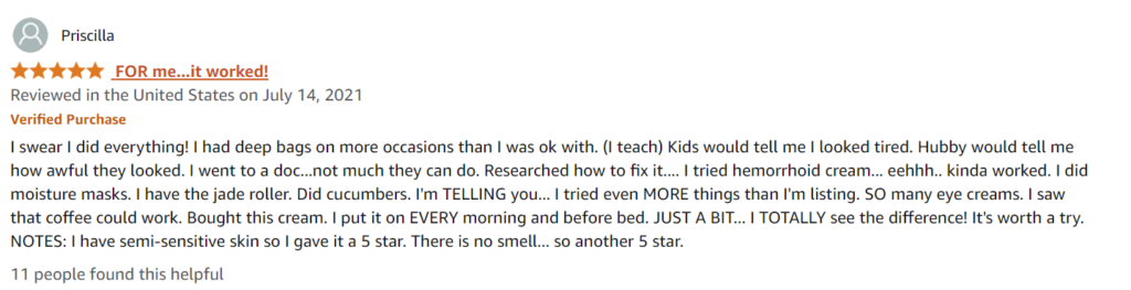 I swear I did everything! I had deep bags on more occasions than I was ok with. (I teach) Kids would tell me I looked tired. Hubby would tell me how awful they looked. I went to a doc...not much they can do. Researched how to fix it.... I tried hemorrhoid cream... eehhh.. kinda worked. I did moisture masks. I have the jade roller. Did cucumbers. I'm TELLING you... I tried even MORE things than I'm listing. SO many eye creams. I saw that coffee could work. Bought this cream. I put it on EVERY morning and before bed. JUST A BIT... I TOTALLY see the difference! It's worth a try. NOTES: I have semi-sensitive skin so I gave it a 5 star. There is no smell... so another 5 star.
