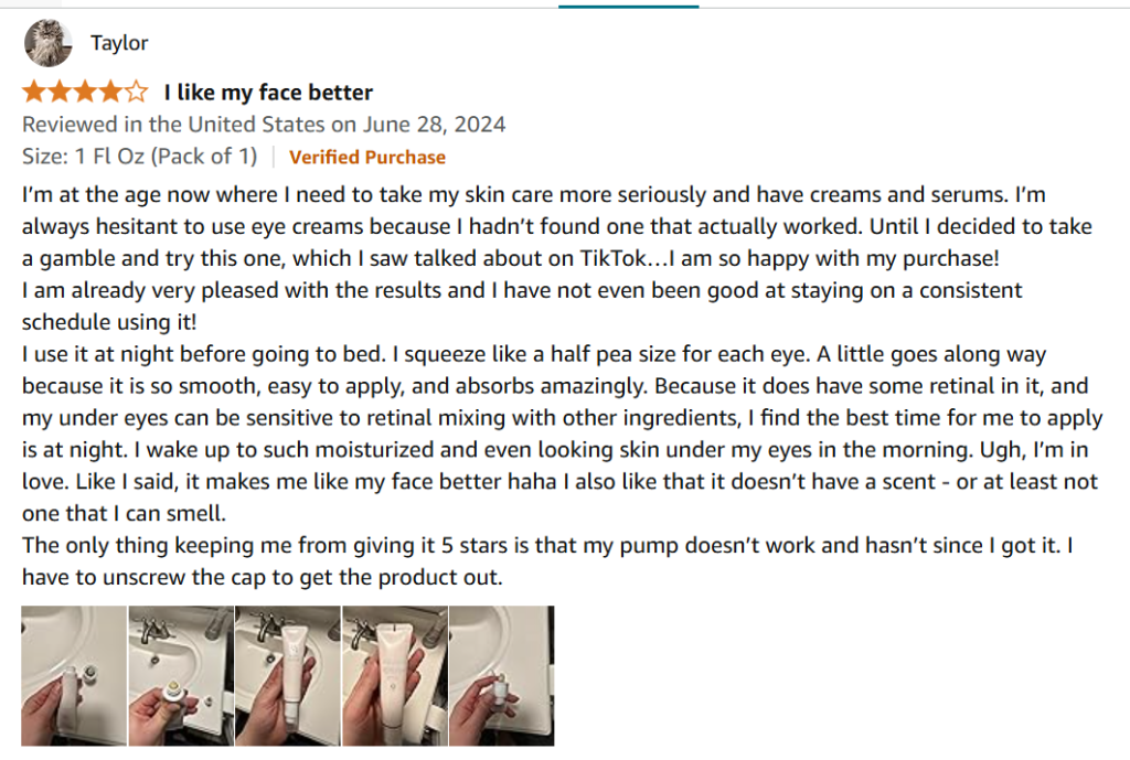 I’m at the age now where I need to take my skin care more seriously and have creams and serums. I’m always hesitant to use eye creams because I hadn’t found one that actually worked. Until I decided to take a gamble and try this one, which I saw talked about on TikTok…I am so happy with my purchase!
I am already very pleased with the results and I have not even been good at staying on a consistent schedule using it!
I use it at night before going to bed. I squeeze like a half pea size for each eye. A little goes along way because it is so smooth, easy to apply, and absorbs amazingly. Because it does have some retinal in it, and my under eyes can be sensitive to retinal mixing with other ingredients, I find the best time for me to apply is at night. I wake up to such moisturized and even looking skin under my eyes in the morning. Ugh, I’m in love. Like I said, it makes me like my face better haha I also like that it doesn’t have a scent - or at least not one that I can smell.
The only thing keeping me from giving it 5 stars is that my pump doesn’t work and hasn’t since I got it. I have to unscrew the cap to get the product out.